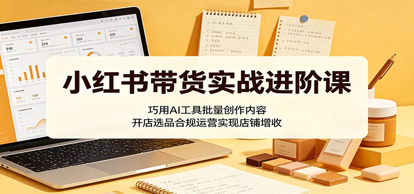 小红书带货实战进阶课：巧用AI工具批量创作内容，开店选品合规运营实现店铺增收云学当下-创业资源网-知予轻创网-资源整合-互联网创业课程云学当下