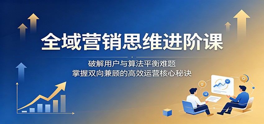 全域营销思维进阶课:破解用户与算法平衡难题,掌握双向兼顾的高效运营核心秘诀云学当下-创业资源网-知予轻创网-资源整合-互联网创业课程云学当下