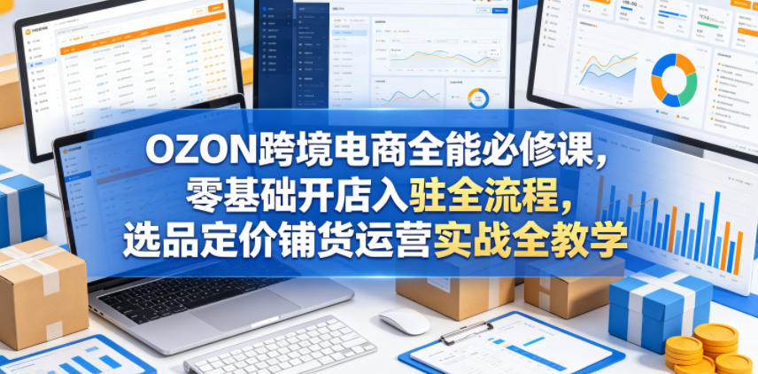 OZON跨境电商全能必修课，零基础开店入驻全流程，选品定价铺货运营实战全教学(更新0605)云学当下-创业资源网-知予轻创网-资源整合-互联网创业课程云学当下
