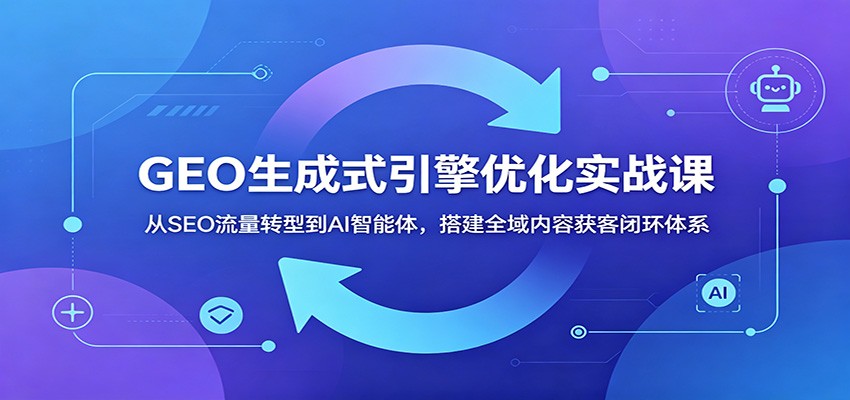 GEO生成式引擎优化实战课:从SEO流量转型到AI智能体,搭建全域内容获客闭环体系云学当下-创业资源网-知予轻创网-资源整合-互联网创业课程云学当下
