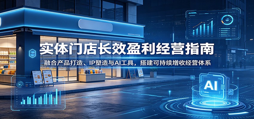 实体门店长效盈利经营指南:融合产品打造、IP塑造与AI工具,搭建可持续增收经营体系云学当下-创业资源网-知予轻创网-资源整合-互联网创业课程云学当下