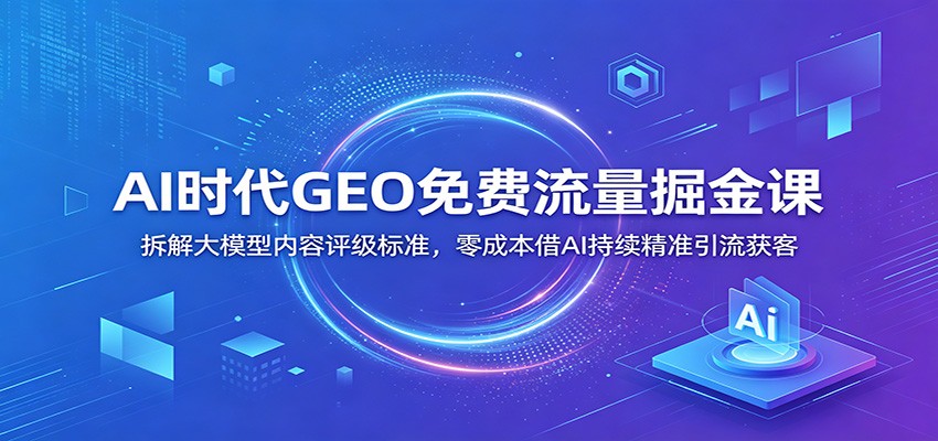 AI时代GEO免费流量掘金课：拆解大模型内容评级标准，零成本借AI持续精准引流获客云学当下-创业资源网-知予轻创网-资源整合-互联网创业课程云学当下