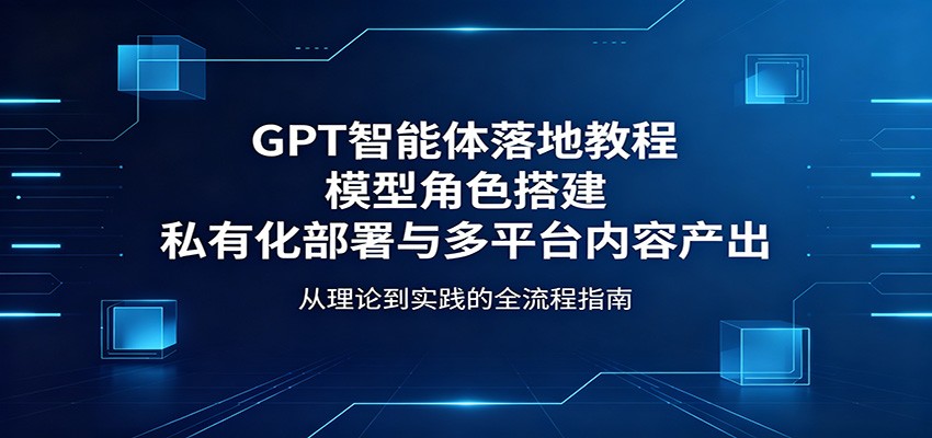 GPT智能体落地教程：模型角色搭建，私有化部署与多平台内容产出云学当下-创业资源网-知予轻创网-资源整合-互联网创业课程云学当下