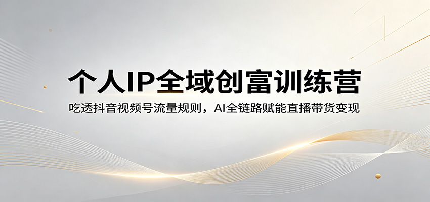 个人IP全域创富训练营：吃透抖音视频号流量规则，AI全链路赋能直播带货变现云学当下-创业资源网-知予轻创网-资源整合-互联网创业课程云学当下