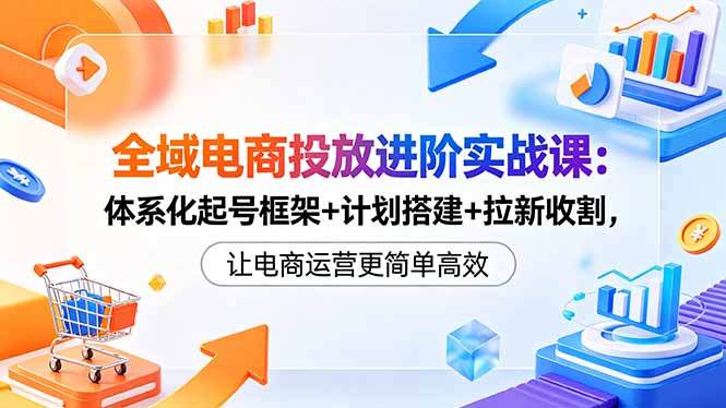 全域电商投放进阶实战课：体系化起号框架+计划搭建+拉新收割，让电商运营更简单高效云学当下-创业资源网-知予轻创网-资源整合-互联网创业课程云学当下